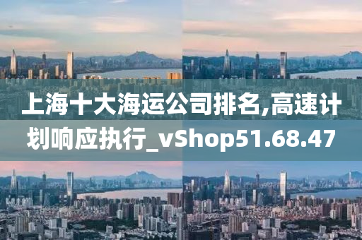 上海十大海运公司排名,高速计划响应执行_vShop51.68.47