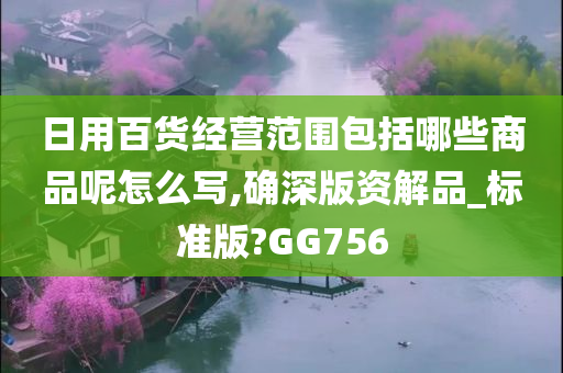 日用百货经营范围包括哪些商品呢怎么写,确深版资解品_标准版?GG756