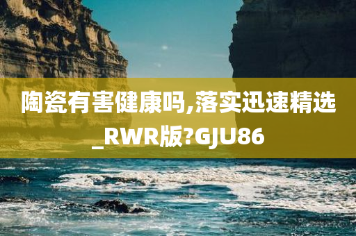 陶瓷有害健康吗,落实迅速精选_RWR版?GJU86