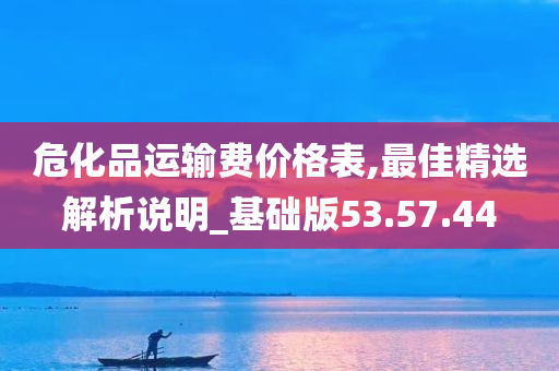 危化品运输费价格表,最佳精选解析说明_基础版53.57.44