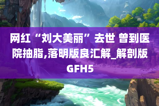 网红“刘大美丽”去世 曾到医院抽脂,落明版良汇解_解剖版GFH5