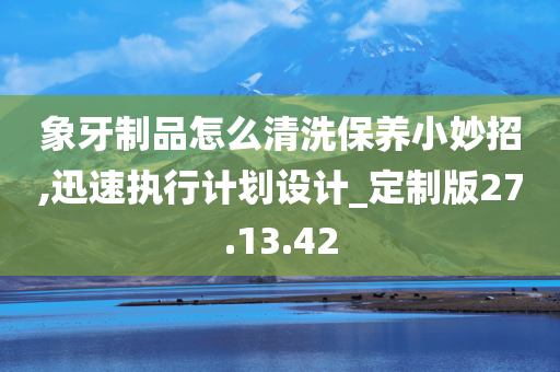 象牙制品怎么清洗保养小妙招,迅速执行计划设计_定制版27.13.42