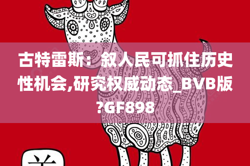 古特雷斯：叙人民可抓住历史性机会,研究权威动态_BVB版?GF898