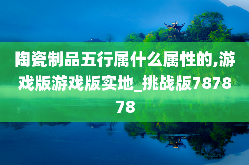 陶瓷制品五行属什么属性的,游戏版游戏版实地_挑战版787878