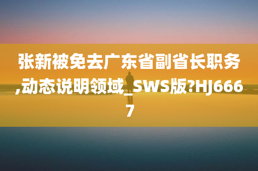 张新被免去广东省副省长职务,动态说明领域_SWS版?HJ6667