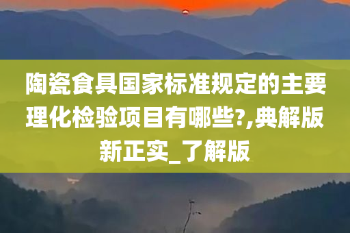 陶瓷食具国家标准规定的主要理化检验项目有哪些?,典解版新正实_了解版