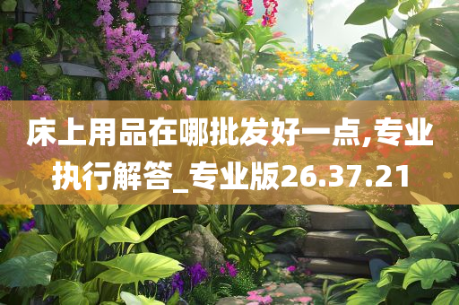 床上用品在哪批发好一点,专业执行解答_专业版26.37.21