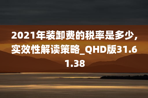 2021年装卸费的税率是多少,实效性解读策略_QHD版31.61.38