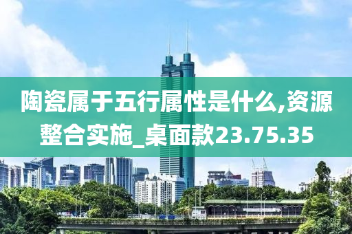 陶瓷属于五行属性是什么,资源整合实施_桌面款23.75.35