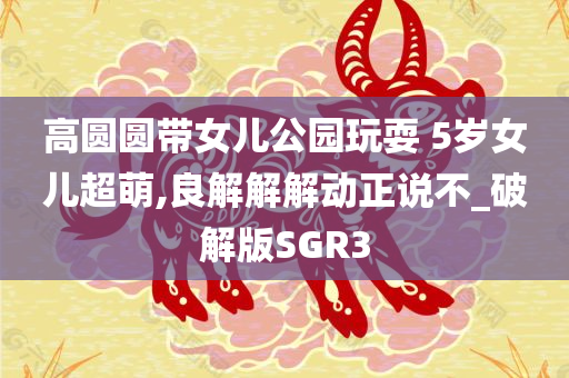 高圆圆带女儿公园玩耍 5岁女儿超萌,良解解解动正说不_破解版SGR3