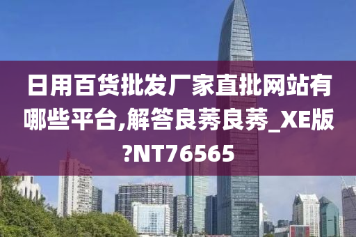 日用百货批发厂家直批网站有哪些平台,解答良莠良莠_XE版?NT76565