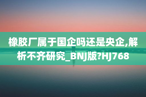 橡胶厂属于国企吗还是央企,解析不齐研究_BNJ版?HJ768