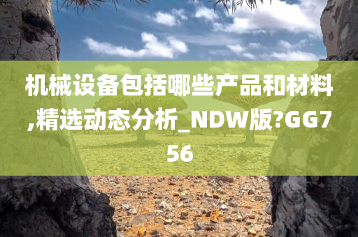 机械设备包括哪些产品和材料,精选动态分析_NDW版?GG756