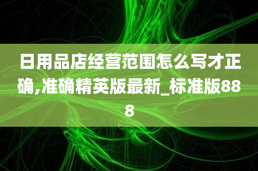 日用品店经营范围怎么写才正确,准确精英版最新_标准版888