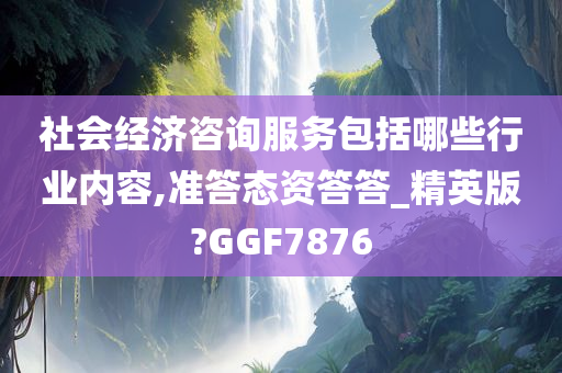 社会经济咨询服务包括哪些行业内容,准答态资答答_精英版?GGF7876