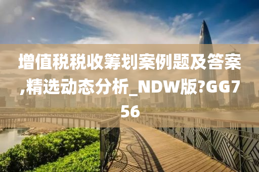 增值税税收筹划案例题及答案,精选动态分析_NDW版?GG756