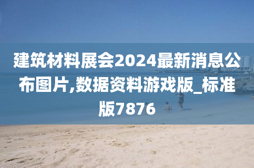 建筑材料展会2024最新消息公布图片,数据资料游戏版_标准版7876