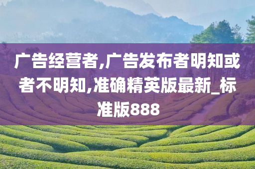 广告经营者,广告发布者明知或者不明知,准确精英版最新_标准版888