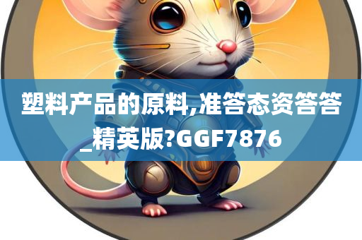 塑料产品的原料,准答态资答答_精英版?GGF7876