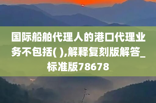 国际船舶代理人的港口代理业务不包括( ),解释复刻版解答_标准版78678