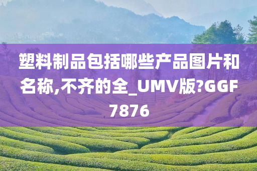 塑料制品包括哪些产品图片和名称,不齐的全_UMV版?GGF7876