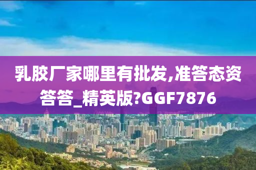 乳胶厂家哪里有批发,准答态资答答_精英版?GGF7876