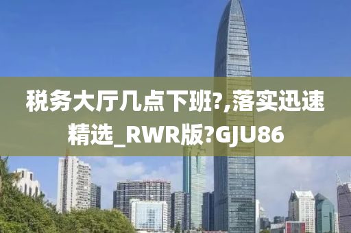 税务大厅几点下班?,落实迅速精选_RWR版?GJU86