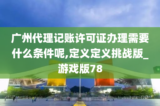 广州代理记账许可证办理需要什么条件呢,定义定义挑战版_游戏版78