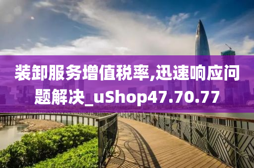 装卸服务增值税率,迅速响应问题解决_uShop47.70.77