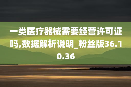 一类医疗器械需要经营许可证吗,数据解析说明_粉丝版36.10.36