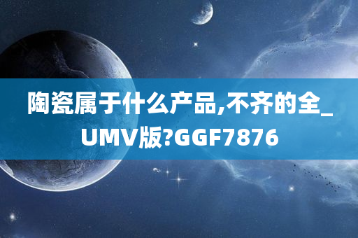 陶瓷属于什么产品,不齐的全_UMV版?GGF7876