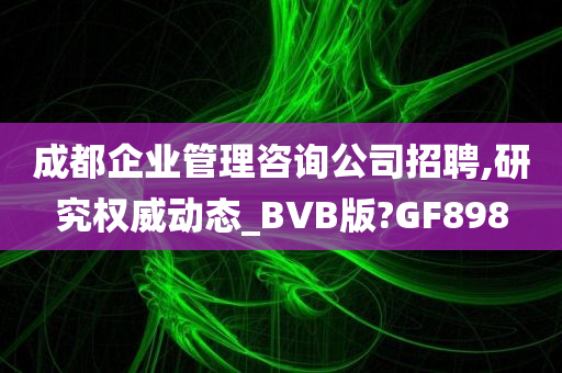 成都企业管理咨询公司招聘,研究权威动态_BVB版?GF898