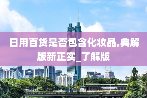 日用百货是否包含化妆品,典解版新正实_了解版