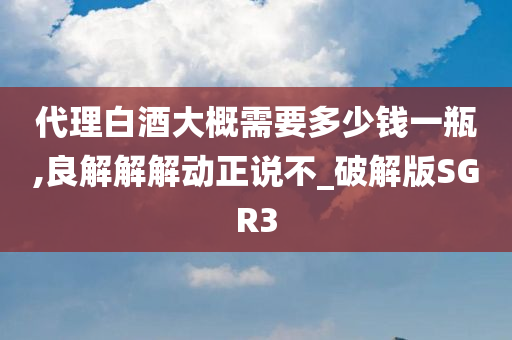 代理白酒大概需要多少钱一瓶,良解解解动正说不_破解版SGR3