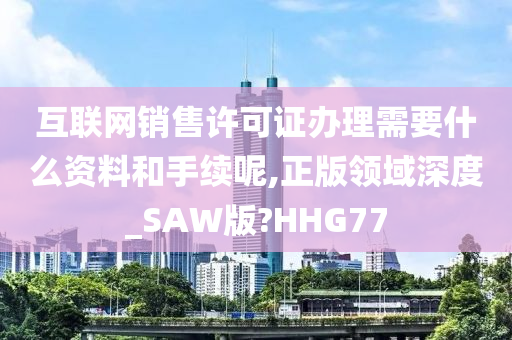 互联网销售许可证办理需要什么资料和手续呢,正版领域深度_SAW版?HHG77