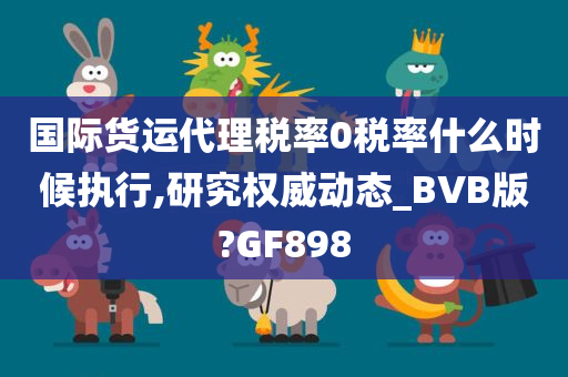 国际货运代理税率0税率什么时候执行,研究权威动态_BVB版?GF898