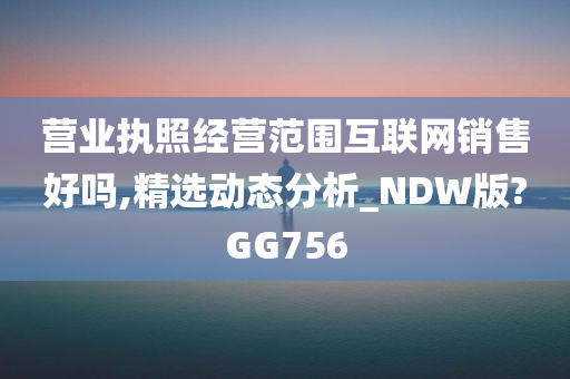 营业执照经营范围互联网销售好吗,精选动态分析_NDW版?GG756