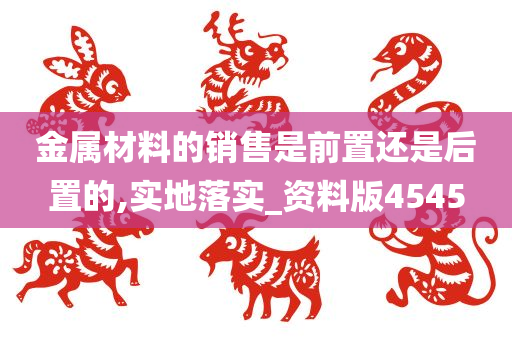 金属材料的销售是前置还是后置的,实地落实_资料版4545