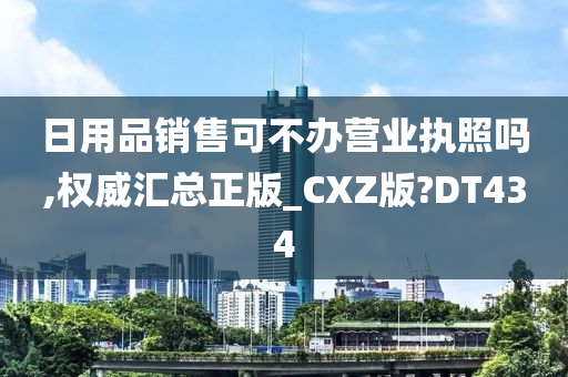 日用品销售可不办营业执照吗,权威汇总正版_CXZ版?DT434