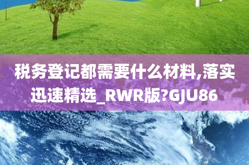 税务登记都需要什么材料,落实迅速精选_RWR版?GJU86