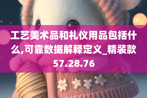 工艺美术品和礼仪用品包括什么,可靠数据解释定义_精装款57.28.76