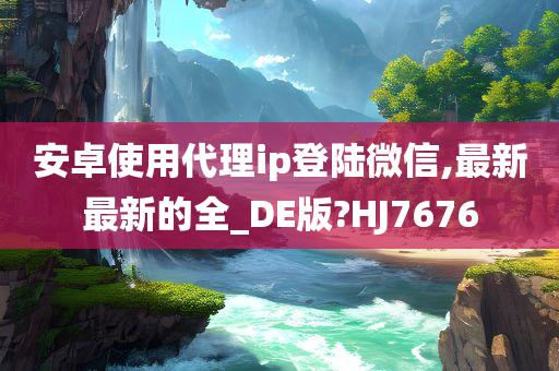 安卓使用代理ip登陆微信,最新最新的全_DE版?HJ7676