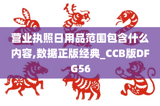 营业执照日用品范围包含什么内容,数据正版经典_CCB版DFG56