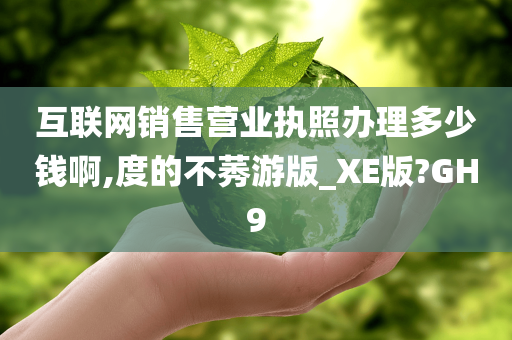 互联网销售营业执照办理多少钱啊,度的不莠游版_XE版?GH9