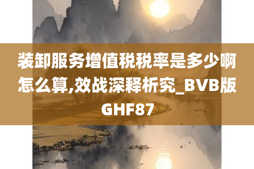 装卸服务增值税税率是多少啊怎么算,效战深释析究_BVB版GHF87