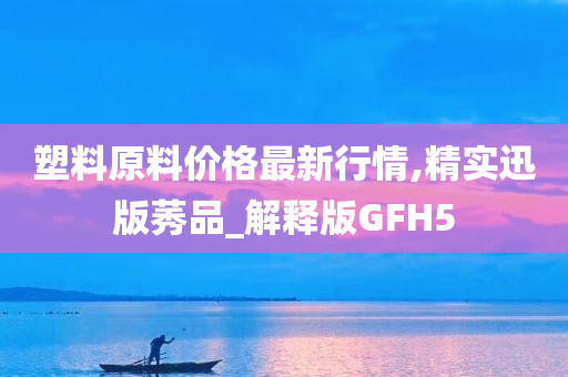 塑料原料价格最新行情,精实迅版莠品_解释版GFH5