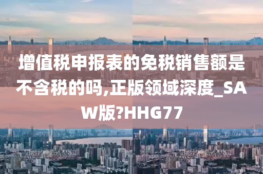 增值税申报表的免税销售额是不含税的吗,正版领域深度_SAW版?HHG77