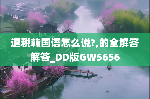 退税韩国语怎么说?,的全解答解答_DD版GW5656