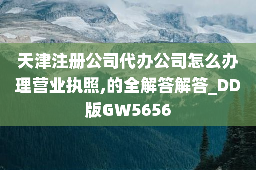 天津注册公司代办公司怎么办理营业执照,的全解答解答_DD版GW5656