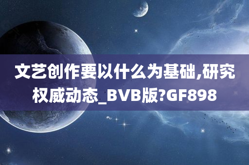 文艺创作要以什么为基础,研究权威动态_BVB版?GF898